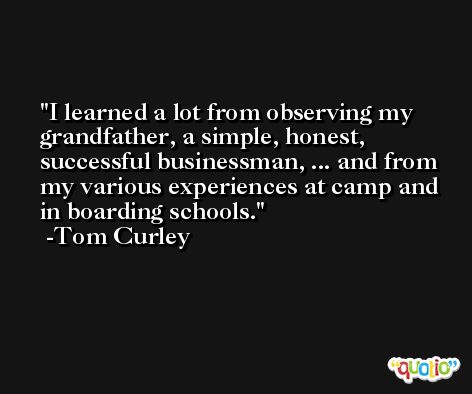 I learned a lot from observing my grandfather, a simple, honest, successful businessman, ... and from my various experiences at camp and in boarding schools. -Tom Curley