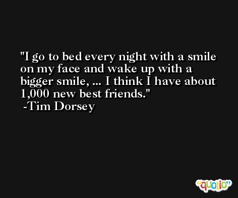 I go to bed every night with a smile on my face and wake up with a bigger smile, ... I think I have about 1,000 new best friends. -Tim Dorsey