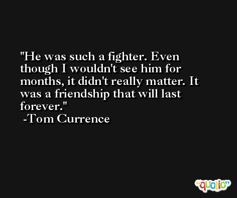 He was such a fighter. Even though I wouldn't see him for months, it didn't really matter. It was a friendship that will last forever. -Tom Currence