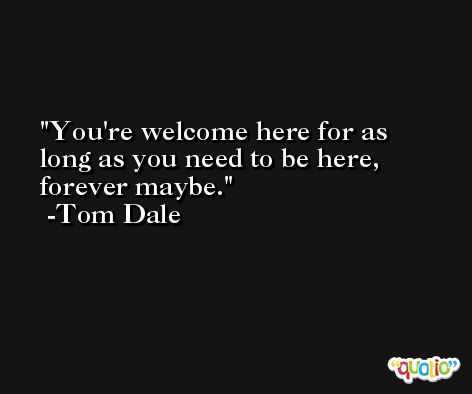 You're welcome here for as long as you need to be here, forever maybe. -Tom Dale