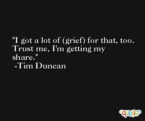 I got a lot of (grief) for that, too. Trust me, I'm getting my share. -Tim Duncan