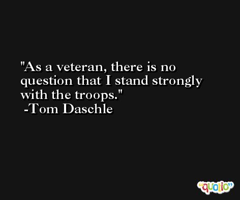 As a veteran, there is no question that I stand strongly with the troops. -Tom Daschle