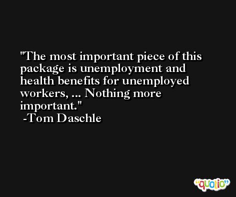 The most important piece of this package is unemployment and health benefits for unemployed workers, ... Nothing more important. -Tom Daschle