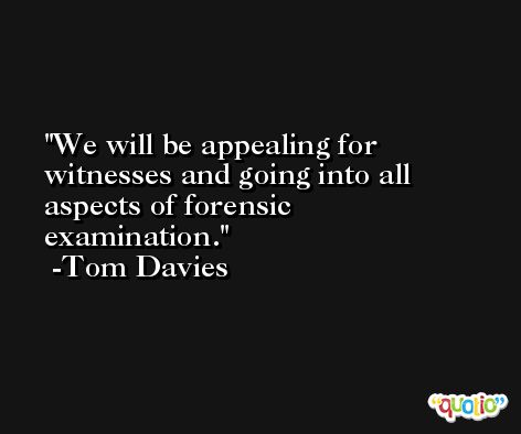 We will be appealing for witnesses and going into all aspects of forensic examination. -Tom Davies