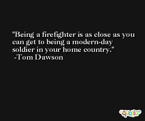 Being a firefighter is as close as you can get to being a modern-day soldier in your home country. -Tom Dawson