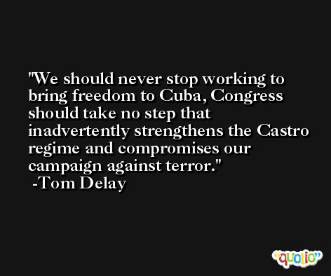 We should never stop working to bring freedom to Cuba, Congress should take no step that inadvertently strengthens the Castro regime and compromises our campaign against terror. -Tom Delay