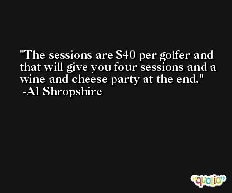 The sessions are $40 per golfer and that will give you four sessions and a wine and cheese party at the end. -Al Shropshire