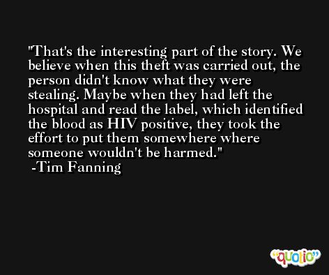 That's the interesting part of the story. We believe when this theft was carried out, the person didn't know what they were stealing. Maybe when they had left the hospital and read the label, which identified the blood as HIV positive, they took the effort to put them somewhere where someone wouldn't be harmed. -Tim Fanning