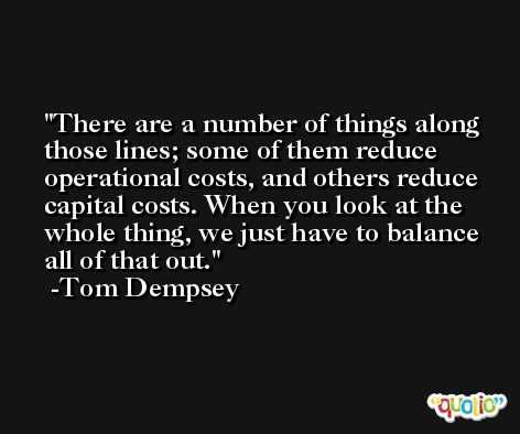 There are a number of things along those lines; some of them reduce operational costs, and others reduce capital costs. When you look at the whole thing, we just have to balance all of that out. -Tom Dempsey
