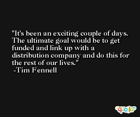 It's been an exciting couple of days. The ultimate goal would be to get funded and link up with a distribution company and do this for the rest of our lives. -Tim Fennell