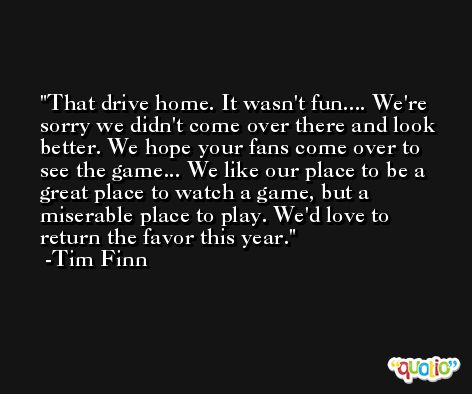 That drive home. It wasn't fun.... We're sorry we didn't come over there and look better. We hope your fans come over to see the game... We like our place to be a great place to watch a game, but a miserable place to play. We'd love to return the favor this year. -Tim Finn