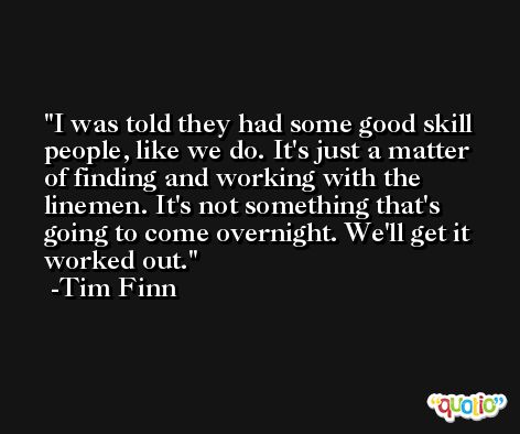 I was told they had some good skill people, like we do. It's just a matter of finding and working with the linemen. It's not something that's going to come overnight. We'll get it worked out. -Tim Finn