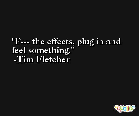 F--- the effects, plug in and feel something. -Tim Fletcher