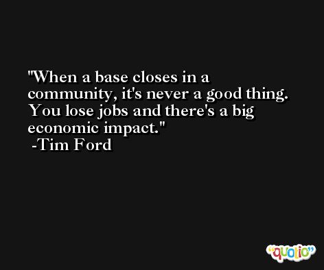When a base closes in a community, it's never a good thing. You lose jobs and there's a big economic impact. -Tim Ford