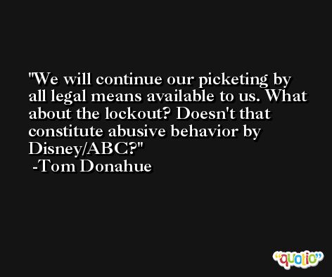 We will continue our picketing by all legal means available to us. What about the lockout? Doesn't that constitute abusive behavior by Disney/ABC? -Tom Donahue