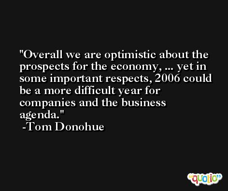 Overall we are optimistic about the prospects for the economy, ... yet in some important respects, 2006 could be a more difficult year for companies and the business agenda. -Tom Donohue