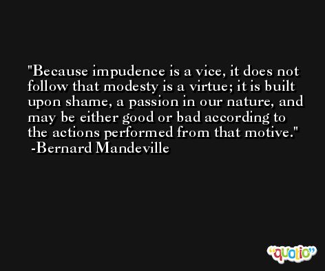 Because impudence is a vice, it does not follow that modesty is a virtue; it is built upon shame, a passion in our nature, and may be either good or bad according to the actions performed from that motive. -Bernard Mandeville