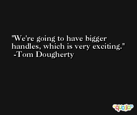 We're going to have bigger handles, which is very exciting. -Tom Dougherty