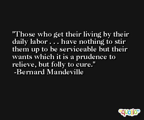 Those who get their living by their daily labor . . . have nothing to stir them up to be serviceable but their wants which it is a prudence to relieve, but folly to cure. -Bernard Mandeville