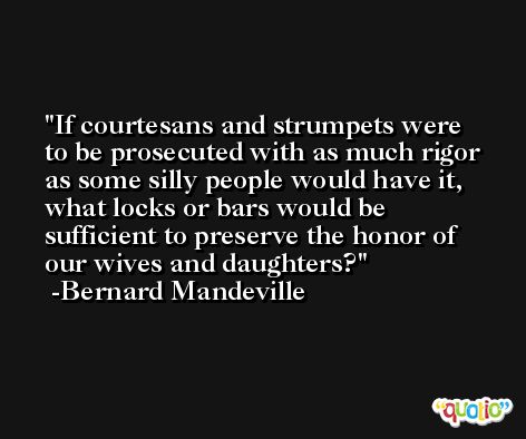 If courtesans and strumpets were to be prosecuted with as much rigor as some silly people would have it, what locks or bars would be sufficient to preserve the honor of our wives and daughters? -Bernard Mandeville