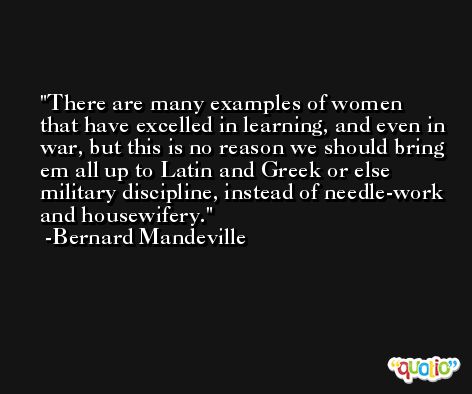 There are many examples of women that have excelled in learning, and even in war, but this is no reason we should bring em all up to Latin and Greek or else military discipline, instead of needle-work and housewifery. -Bernard Mandeville