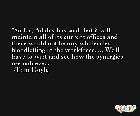 So far, Adidas has said that it will maintain all of its current offices and there would not be any wholesales bloodletting in the workforce, ... We'll have to wait and see how the synergies are achieved. -Tom Doyle