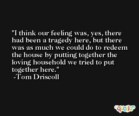 I think our feeling was, yes, there had been a tragedy here, but there was as much we could do to redeem the house by putting together the loving household we tried to put together here. -Tom Driscoll