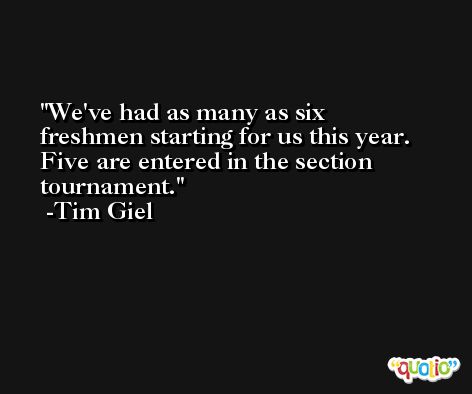We've had as many as six freshmen starting for us this year. Five are entered in the section tournament. -Tim Giel