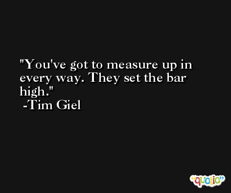 You've got to measure up in every way. They set the bar high. -Tim Giel