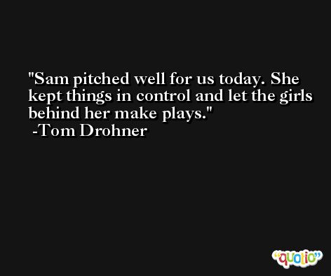 Sam pitched well for us today. She kept things in control and let the girls behind her make plays. -Tom Drohner
