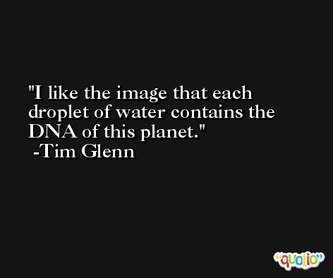 I like the image that each droplet of water contains the DNA of this planet. -Tim Glenn