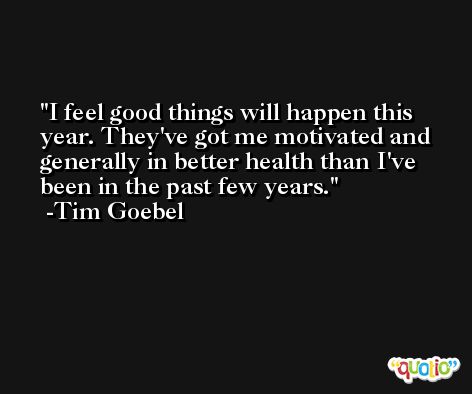 I feel good things will happen this year. They've got me motivated and generally in better health than I've been in the past few years. -Tim Goebel