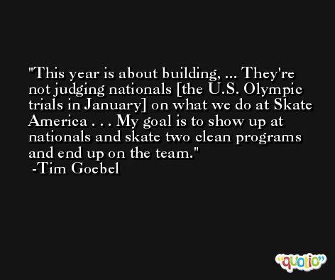 This year is about building, ... They're not judging nationals [the U.S. Olympic trials in January] on what we do at Skate America . . . My goal is to show up at nationals and skate two clean programs and end up on the team. -Tim Goebel