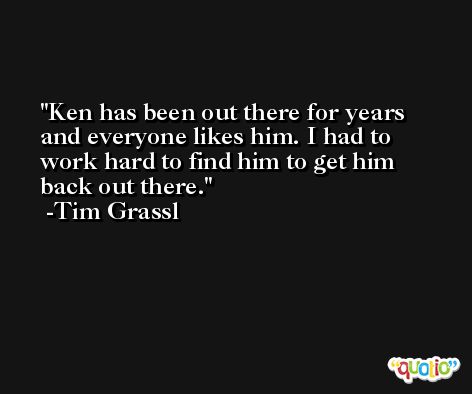 Ken has been out there for years and everyone likes him. I had to work hard to find him to get him back out there. -Tim Grassl