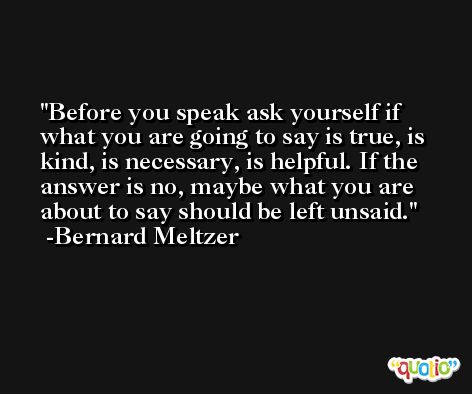 Before you speak ask yourself if what you are going to say is true, is kind, is necessary, is helpful. If the answer is no, maybe what you are about to say should be left unsaid. -Bernard Meltzer