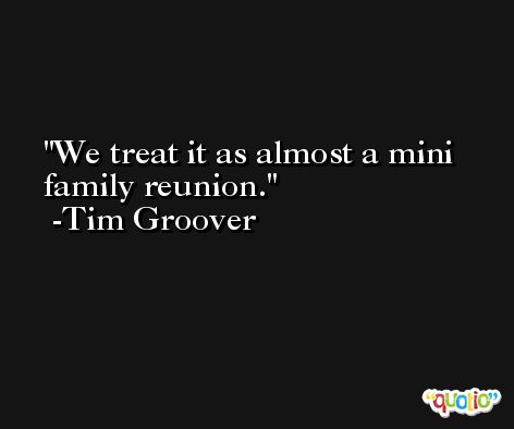 We treat it as almost a mini family reunion. -Tim Groover