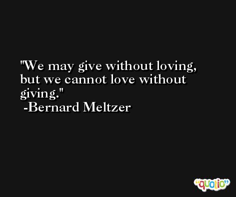 We may give without loving, but we cannot love without giving. -Bernard Meltzer