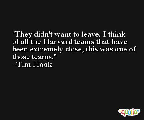 They didn't want to leave. I think of all the Harvard teams that have been extremely close, this was one of those teams. -Tim Haak