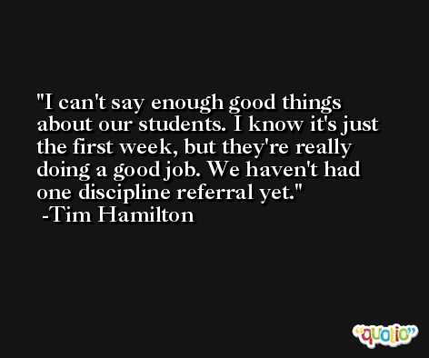 I can't say enough good things about our students. I know it's just the first week, but they're really doing a good job. We haven't had one discipline referral yet. -Tim Hamilton