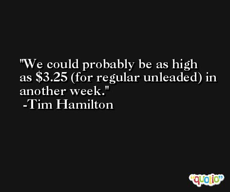 We could probably be as high as $3.25 (for regular unleaded) in another week. -Tim Hamilton