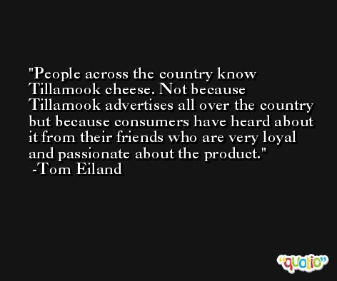 People across the country know Tillamook cheese. Not because Tillamook advertises all over the country but because consumers have heard about it from their friends who are very loyal and passionate about the product. -Tom Eiland
