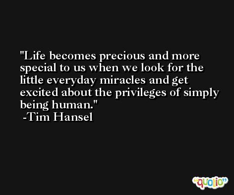 Life becomes precious and more special to us when we look for the little everyday miracles and get excited about the privileges of simply being human. -Tim Hansel
