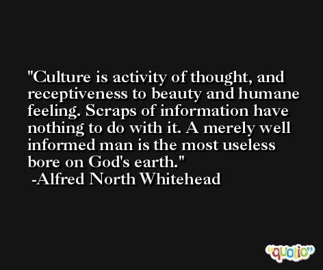 Culture is activity of thought, and receptiveness to beauty and humane feeling. Scraps of information have nothing to do with it. A merely well informed man is the most useless bore on God's earth. -Alfred North Whitehead