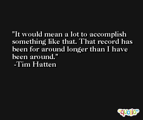 It would mean a lot to accomplish something like that. That record has been for around longer than I have been around. -Tim Hatten