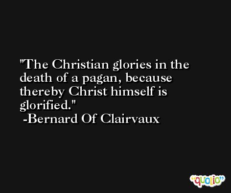 The Christian glories in the death of a pagan, because thereby Christ himself is glorified. -Bernard Of Clairvaux