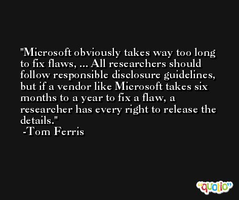 Microsoft obviously takes way too long to fix flaws, ... All researchers should follow responsible disclosure guidelines, but if a vendor like Microsoft takes six months to a year to fix a flaw, a researcher has every right to release the details. -Tom Ferris