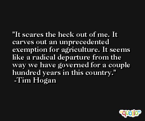 It scares the heck out of me. It carves out an unprecedented exemption for agriculture. It seems like a radical departure from the way we have governed for a couple hundred years in this country. -Tim Hogan