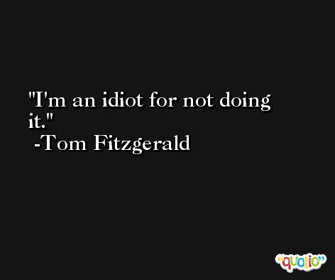 I'm an idiot for not doing it. -Tom Fitzgerald