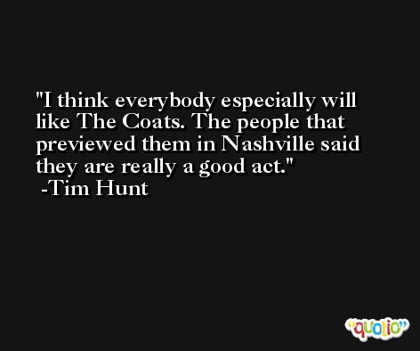 I think everybody especially will like The Coats. The people that previewed them in Nashville said they are really a good act. -Tim Hunt