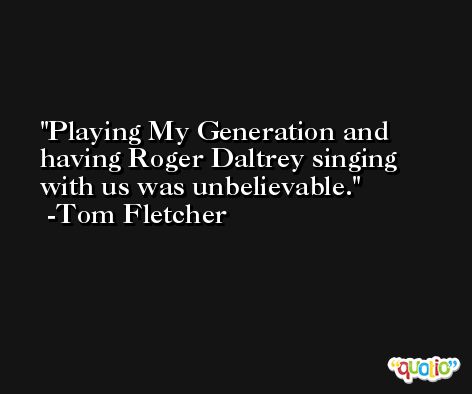 Playing My Generation and having Roger Daltrey singing with us was unbelievable. -Tom Fletcher